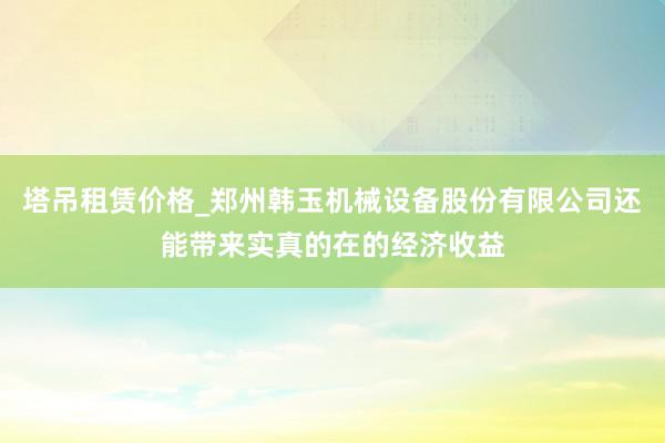 塔吊租赁价格_郑州韩玉机械设备股份有限公司还能带来实真的在的经济收益